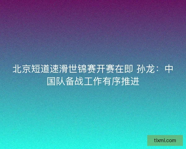北京短道速滑世锦赛开赛在即 孙龙：中国队备战工作有序推进
