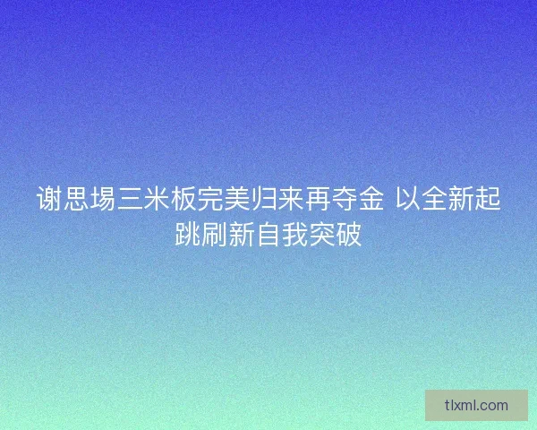 谢思埸三米板完美归来再夺金 以全新起跳刷新自我突破