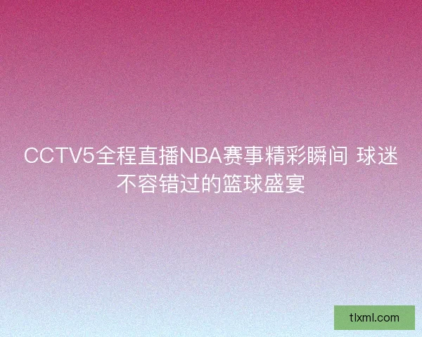 CCTV5全程直播NBA赛事精彩瞬间 球迷不容错过的篮球盛宴