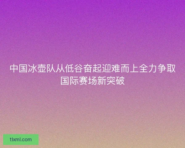 中国冰壶队从低谷奋起迎难而上全力争取国际赛场新突破