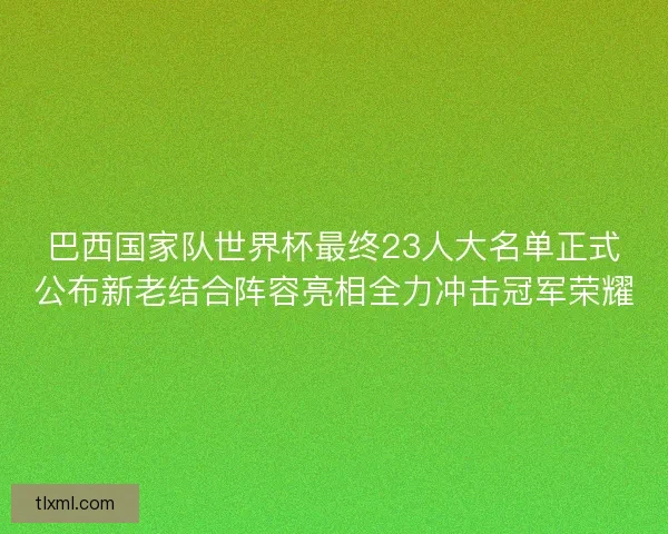 巴西国家队世界杯最终23人大名单正式公布新老结合阵容亮相全力冲击冠军荣耀