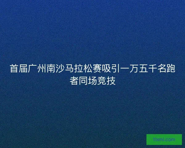 首届广州南沙马拉松赛吸引一万五千名跑者同场竞技