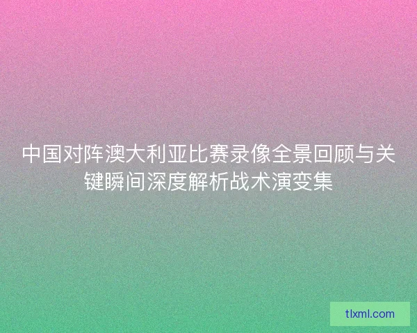 中国对阵澳大利亚比赛录像全景回顾与关键瞬间深度解析战术演变集