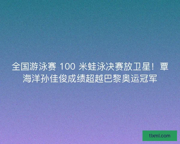 全国游泳赛 100 米蛙泳决赛放卫星！覃海洋孙佳俊成绩超越巴黎奥运冠军