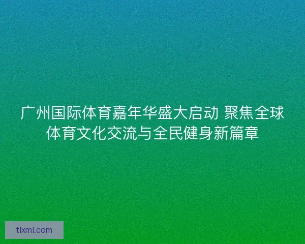 广州国际体育嘉年华盛大启动 聚焦全球体育文化交流与全民健身新篇章